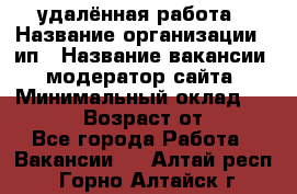 удалённая работа › Название организации ­ ип › Название вакансии ­ модератор сайта › Минимальный оклад ­ 39 500 › Возраст от ­ 18 - Все города Работа » Вакансии   . Алтай респ.,Горно-Алтайск г.